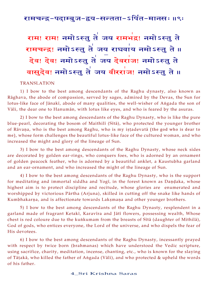 TRANSLATION 
1) I bow to the best among descendants of the Raghu dynasty, also known as 
Räghava, the abode of compassion, served by sages, admired by the Devas, the Sun for 
lotus-like face Of Jänaki, abode Of many qualities, the well-wisher Of Afigada the son Of 
Väli, the dear one to Hanuman, with lotus like eyes, and who is feared by the asuras. 
2) I bow to the best among descendants of the Raghu Dynasty, who is like the pure 
blue-pearl, decorating the bosom of Maithili (Sitä), who protected the younger brother 
of Rävaoa, who is the best among Raghu, who is my (the god who is dear to 
me), whose form challenges the beautiful lotus-like face Of the cultured woman, and who 
increased the might and glory Of the lineage Of Sun. 
3) I bow to the best among descendants Of the Raghu Dynasty, whose neck sides 
are decorated by golden ear-rings, who conquers foes, who is adorned by an ornament 
of golden peacock feather, who is adorned by a beautiful anklet, a Kaustubha garland 
and an ear-ornament, and who increased the might Of the lineage Of Sun. 
4) I bow to the best among descendants Of the Raghu Dynasty, who is the support 
for meditating and immortal siddha and Yogi, in the forest known as Daodaka, whose 
highest aim is to protect discipline and recitude, whose glories are enumerated and 
worshipped by victorious Pärtha (Arjuna), skilled in cutting off the snake like hands of 
Kumbhakarpa, and is affectionate towards Lakimapa and other younger brothers. 
5) I bow to the best among descendants Of the Raghu Dynasty, resplendent in a 
garland made of fragrant Ketaki, Karavira and Jäti flowers, possessing wealth, Whose 
chest is red coloure due to the kuhkumam from the breasts of Sitä (daughter of Mithilä), 
God of gods, who entices everyone, the Lord of the universe, and who dispels the fear of 
His devotees. 
6) I bow to the best among descendants Of the Raghu Dynasty, incessantly prayed 
with respect by twice born (brahmanas) which have understood the Vedic scripture, 
using sacrifice, charity, meditation, incense, chanting, etc., who is known for the slaying 
of Tävakä, who killed the father of Ahgada (Väli), and who protected & upheld the words 
of his father. 
4 _ Sri Kris S s 