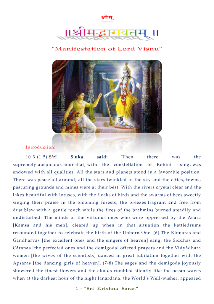 "Manifestation Of Lord Visnu" 
Introduction: 
10-3-(1-5) S'ri 
S'uka 
said: 
'Then 
there 
the 
supremely auspicious hour that, with the constellation of Rohini rising, was 
endowed with all qualities. All the stars and planets stood in a favorable position. 
There was peace all around, all the stars twinkled in the sky and the cities, towns, 
pasturing grounds and mines were at their best. With the rivers crystal clear and the 
lakes beautiful with lotuses, with the flocks of birds and the swarms of bees sweetly 
singing their praise in the blooming forests, the breezes fragrant and free from 
dust blew with a gentle touch while the fires of the brahmins burned steadily and 
undisturbed. The minds of the virtuous ones who were oppressed by the Asura 
[Kamsa and his men], cleared up when in that situation the kettledrums 
resounded together to celebrate the birth of the Unborn One. (6) The Kinnaras and 
Gandharvas [the excellent ones and the singers of heaven] sang, the Siddhas and 
Cåranas [the perfected ones and the demigods] offered prayers and the Vidyådhara 
women [the wives of the scientists] danced in great jubilation together with the 
Apsaras [the dancing girls of heaven]. (7-8) The sages and the demigods joyously 
showered the finest flowers and the clouds rumbled silently like the ocean waves 
when at the darkest hour of the night Janårdana, the World's Well-wisher, appeared 