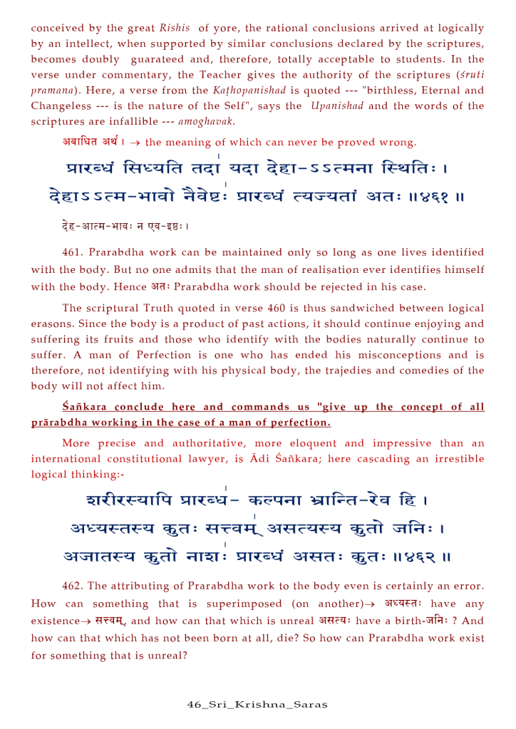 conceived by the great Rishis Of yore, the rational conclusions arrived at logically 
by an intellect, when supported by similar conclusions declared by the scriptures, 
becomes doubly guarateed and, therefore, totally acceptable to students. In the 
verse under commentary, the Teacher gives the authority Of the scriptures (Outi 
prnmnnn). Here, a verse from the Knehopnnishnd is quoted "birthless, Eternal and 
Changeless 
is the nature Of the Self", says the Upanishad and the words Of the 
scriptures are infallible 
amoghnvnk. 
I the meaning Of which can never be proved wrong. 
a-la : Il 
461. Prarabdha work can be maintained only so long as one lives identified 
with the body. But no one admits that the man of realisation ever identifies himself 
with the body. Hence Prarabdha work should be rejected in his case. 
The scriptural Truth quoted in verse 460 is thus sandwiched between logical 
erasons. Since the body is a product of past actions, it should continue enjoying and 
suffering its fruits and those who identify with the bodies naturally continue to 
suffer. A man of Perfection is one who has ended his misconceptions and is 
therefore, not identifying with his physical body, the trajedies and comedies of the 
body will not affect him. 
Sankara conclude here and commands us "give up the concept of all 
prärabdha working in the case of a man of perfection. 
More precise and authoritative, more eloquent and impressive than an 
international constitutional lawyer, is Adi Safikara; here cascading an irrestible 
logical thinking:- 
462. The attributing of Prarabdha work to the body even is certainly an error. 
How can something that is superimposed (on have any 
existence—» and how can that which is unreal have a birth-7f*: ? And 
how can that which has not been born at all, die? so how can Prarabdha work exist 
for something that is unreal? 
46 _ S r i_Kr is a _ Sar a s 