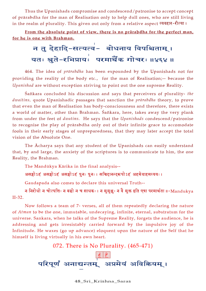 Thus the Upanishads compromise and condescend/patronise to accept concept 
Of prärabdha for the man Of Realisation only to help dull ones, who are still living 
in the realm Of plurality. This given out only from a relative aspect I 
From the absolute point of view. there is no prärabdha for the perfect man. 
for he is one with Brahman. 
464. The idea of prärnbdhn has been expounded by the Upanishads not for 
providing the reality of the body etc., 
for the man of Realisation;-- because the 
Upanishad are without exception striving to point out the one supreme Reality. 
Sankara concluded his discussion and says that perceivers Of plurality- the 
dwaitins, quote Upanishadic passages that sanction the prårabdha theory, to prove 
that even the man Of Realisation has body-consciousness and therefore, there exists 
a world Of matter, other than Brahman. Safikara, here, takes away the very plank 
from under the feet Of dwntins. He says that the Upanishads condescend/ patronise 
to recognise the play Of prårabdha only out Of their infinite grace to accomodate 
fools in their early stages Of unpreparedness, that they may later accept the total 
vision Of the Absolute One. 
The Åcharya says that any student Of the Upanishads can easily understand 
that, by and large, the anxiety Of the scriptures is to communicate to him, the one 
Reality, the Brahman. 
The Mandükya Kårika in the final analysis-- 
Gaudapada also comes to declare this universal Truth-- 
I qqT Il-Mandukya 
11-32. 
Now follows a team Of 7- verses, all Of them repeatedly declaring the nature 
Of Atman to be the one, immutable, undecaying, infinite, eternal, substratum for the 
universe. Sankara, when he talks Of the Supreme Reality, forgets the audience, he is 
addressing and gets irresistably carried forward by the impulsive joy Of the 
Infinitude. He waxes (go up advance) eloquent upon the nature Of the Self that he 
himself is living virtually in his own heart. 
072. There is No Plurality. (465-471) 
48 _ S r i_Kr is a _ Sar a s 