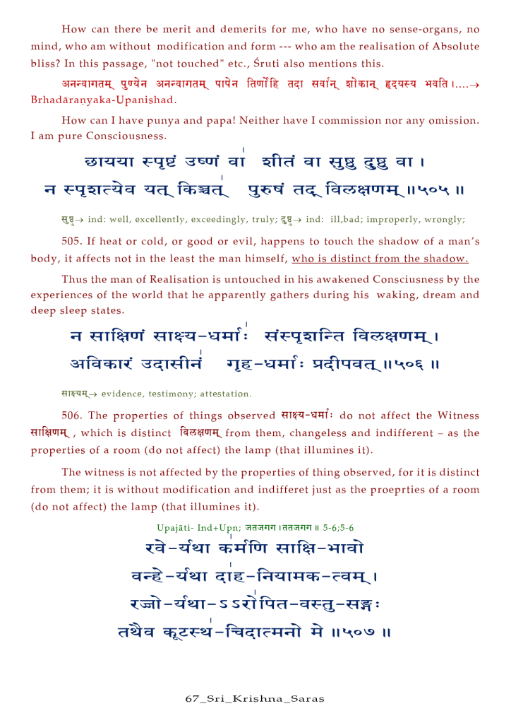 How can there be merit and demerits for me, who have no sense-organs, no 
mind, who am without modification and form who am the realisation Of Absolute 
bliss? In this passage, "not touched" etc., Sruti also mentions this. 
Brhadäranyaka- Upanishad. 
How can I have punya and papa! Neither have I commission nor any omission. 
I am pure Consciousness. 
ind: well, excellently, exceedingly, truly; ind: ill,bad; improperly, wrongly; 
505. If heat or cold, or good or evil, happens to touch the shadow of a man's 
body, it affects not in the least the man himself, who is distinct from the shadow. 
Thus the man Of Realisation is untouched in his awakened Consciusness by the 
experiences Of the world that he apparently gathers during his waking, dream and 
deep sleep states. 
evidence, testimony; attestation. 
506. The properties of things observed do not affect the Witness 
, which is distinct from them, changeless and indifferent — as the 
properties Of a room (do not affect) the lamp (that illumines it). 
The witness is not affected by the properties of thing observed, for it is distinct 
from them; it is without modification and indifferet just as the proeprties of a room 
(do not affect) the lamp (that illumines it). 
Upajäti- Ind+Upn; Il 5-6;5-6 
s sü@ra : 
67 _ S r i _ Kr is a _ Sar a s 