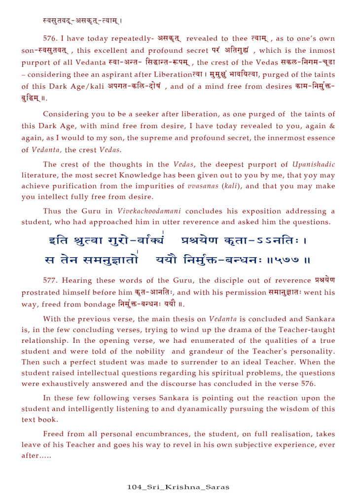 576. I have today repeatedly- revealed to thee , as to one's own 
, this excellent and profound secret , which is the inmost 
purport Of all Vedanta , the crest Of the Vedas 
— considering thee an aspirant after Liberation?4T I purged Of the taints 
of this Dark Age/kali , and of a mind free from desires 
Considering you to be a seeker after liberation, as one purged Of the taints Of 
this Dark Age, with mind free from desire, I have today revealed to you, again & 
again, as I would to my son, the supreme and profound secret, the innermost essence 
Of Vedanta, the crest Vedas. 
The crest Of the thoughts in the Vedas, the deepest purport Of Upanishadic 
literature, the most secret Knowledge has been given out to you by me, that yoy may 
achieve purification from the impurities of vvaSannS (kali), and that you may make 
you intellect fully free from desire. 
Thus the Guru in Vivcknchoodnmnni concludes his exposition addressing a 
student, who had approached him in utter reverence and asked him the questions. 
: 1 11 
577. Hearing these words of the Guru, the disciple out of reverence 
prostrated himself before him and with his permission went his 
way, freed from bondage ll. 
With the previous verse, the main thesis on Vedanta is concluded and Sankara 
is, in the few concluding verses, trying to wind up the drama Of the Teacher-taught 
relationship. In the opening verse, we had enumerated Of the qualities Of a true 
student and were told Of the nobility and grandeur Of the Teacher's personality. 
Then such a perfect student was made to surrender to an ideal Teacher. When the 
student raised intellectual questions regarding his spiritual problems, the questions 
were exhaustively answered and the discourse has concluded in the verse 576. 
In these few following verses Sankara is pointing out the reaction upon the 
student and intelligently listening to and dyanamically pursuing the wisdom Of this 
text book. 
Freed from all personal encumbrances, the student, on full realisation, takes 
leave Of his Teacher and goes his way to revel in his own subjective experience, ever 
after... .. 
104 _ Sr i _ Kr i s r a s 