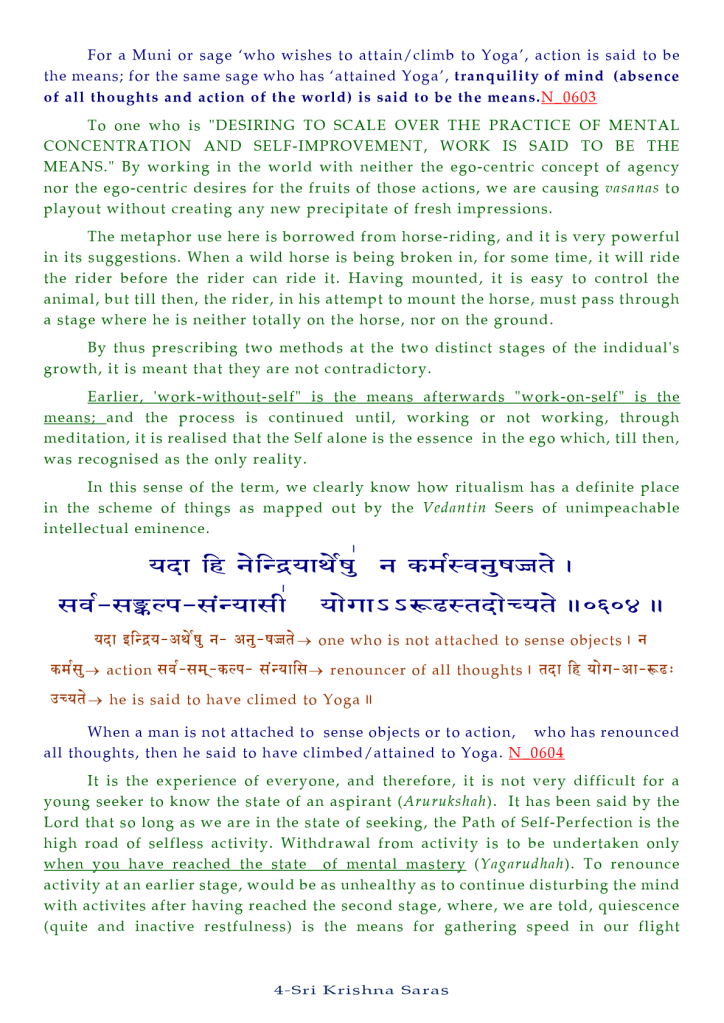 For a Muni or sage 'who wishes to attain/climb to Yoga', action is said to be 
the means; for the same sage who has 'attained Yoga', tranquility of mind (absence 
of all thoughts and action of the world) is said to be the means.N_Q6.Q.3 
To one who is "DESIRING TO SCALE OVER THE PRACTICE OF MENTAL 
CONCENTRATION AND SELF-IMPROVEMENT, WORK IS SAID TO BE THE 
MEANS." By working in the world with neither the ego-centric concept Of agency 
nor the ego-centric desires for the fruits of those actions, we are causing vasanas to 
playout without creating any new precipitate Of fresh impressions. 
The metaphor use here is borrowed from horse-riding, and it is very powerful 
in its suggestions. When a wild horse is being broken in, for some time, it will ride 
the rider before the rider can ride it. Having mounted, it is easy to control the 
animal, but till then, the rider, in his attempt to mount the horse, must pass through 
a stage where he is neither totally on the horse, nor on the ground. 
By thus prescribing two methods at the two distinct stages of the indidual's 
growth, it is meant that they are not contradictory. 
Earlier. 'work-without-self" is the means afterwards "work-on-self" is the 
the process is con tinued until, working or not working, through 
meditation, it is realised that the Self alone is the essence in the ego which, till then, 
was recognised as the only reality. 
In this sense of the term, we clearly know how ritualism has a definite place 
in the scheme of things as mapped out by the Vedantin Seers of unimpeachable 
intellectual eminence. 
one who is not attached to sense objects I 
action renouncer of all thoughts I 
he is said to have climed to Yoga Il 
When a man is not attached to sense objects or to action, who has renounced 
all thoughts, then he said to have climbed/attained to Yoga. 
It is the experience Of everyone, and therefore, it is not very difficult for a 
young seeker to know the state of an aspirant (Arurukshnh). 
It has been said by the 
Lord that so long as we are in the state Of seeking, the Path Of Self-Perfection is the 
high road of selfless activity. Withdrawal from activity is to be undertaken only 
when you have reached the state of mental mastery (Yngnrudhah). To renounce 
activity at an earlier stage, would be as unhealthy as to continue disturbing the mind 
with activites after having reached the second stage, where, we are told, quiescence 
(quite and inactive restfulness) is the means for gathering speed in our flight 
4-Sri Krishna Saras 