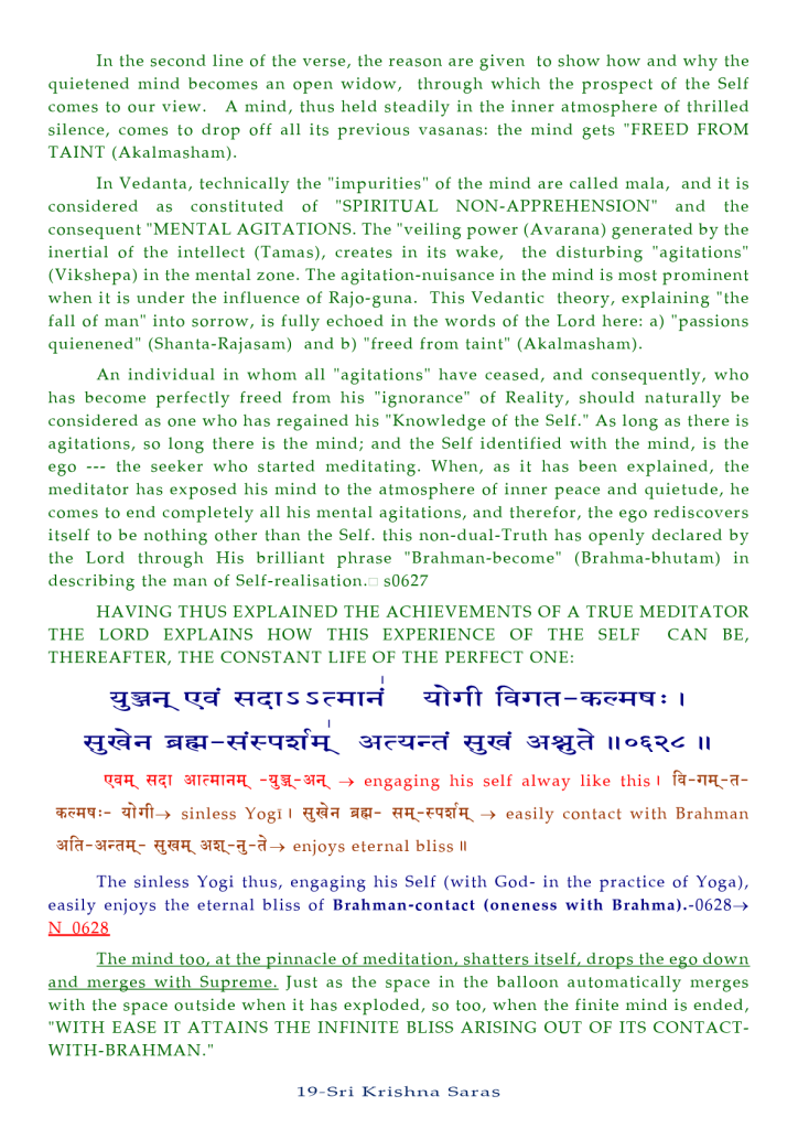 In the second line of the verse, the reason are given to show how and why the 
quietened mind becomes an open widow, through which the prospect of the Self 
comes to our view. A mind, thus held steadily in the inner atmosphere Of thrilled 
silence, comes to drop Off all its previous vasanas: the mind gets "FREED FROM 
TAINT (Akaimasham). 
In Vedanta, technically the "impurities" of the mind are called mala, and it is 
considered as constituted of "SPIRITUAL NON-APPREHENSION" and the 
consequent "MENTAL AGITATIONS. The "veiling power (Avarana) generated by the 
inertial Of the intellect (T amas), creates in its wake, the disturbing "agitations" 
(Vikshepa) in the mental zone. The agitation-nuisance in the mind is most prominent 
when it is under the influence of Rajo-guna. This Vedantic theory, explaining "'the 
fall of man" into sorrow, is fully echoed in the words of the Lord here: a) "passions 
quienened" (Shanta-Rajasam) and b) "'freed from taint" (Akalmasham). 
An individual in whom all "agitations" have ceased, and consequently, who 
has become perfectly freed from his "ignorance" Of Reality, should naturally be 
considered as one who has regained his "Knowledge Of the Self." As long as there is 
agitations, so long there is the mind; and the Self identified with the mind, is the 
ego the seeker who started meditating. When, as it has been explained, the 
meditator has exposed his mind to the atmosphere Of inner peace and quietude, he 
comes to end completely all his mental agitations, and therefor, the ego rediscovers 
itself to be nothing other than the Self. this non-dual-Truth has openly declared by 
the Lord through His brilliant phrase "Brahman-become" (Brahma-bhutam) in 
describing the man of Self-realisation.a s0627 
HAVING THUS EXPLAINED THE ACHIEVEMENTS OF A TRUE MEDITATOR 
THE LORD EXPLAINS HOW THIS EXPERIENCE OF THE SELF CAN BE, 
THEREAFTER, THE CONSTANT LIFE OF THE PERFECT ONE: 
—+ engaging his self alway like this I 
sinless Yogi I easily contact with Brahman 
enjoys eternal bliss Il 
The sinless Yogi thus, engaging his Self (with God- in the practice Of Yoga), 
easily enjoys the eternal bliss Of Brahman-contact (oneness with 
N 0628 
The mind too, at the pinnacle of meditation. shatters itself. drops the ego down 
and merges with Supreme. Just as the space in the balloon automatically merges 
with the space outside when it has exploded, so too, when the finite mind is ended, 
"WITH EASE IT ATTAINS THE INFINITE BLISS ARISING OUT OF ITS CONTACT- 
WITH-BRAHMAN. " 
19-Sri Krishna Saras 