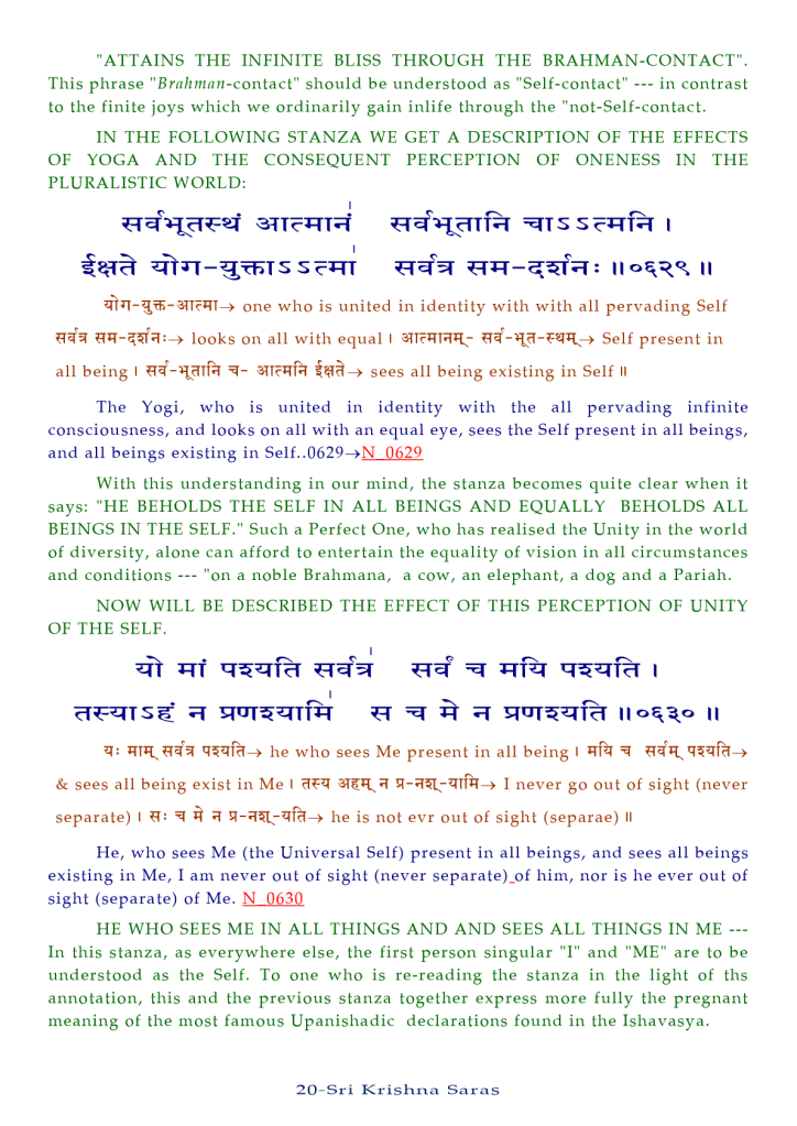 "ATTAINS THE INFINITE BLISS THROUGH THE BRAHMAN-CONTACT". 
This phrase "Brahmnn-contact" should be understood as "Self-contact 
" in contrast 
to the finite joys which we ordinarily gain inlife through the "not-Self-contact. 
IN THE FOLLOWING STANZA WE GET A DESCRIPTION OF THE EFFECTS 
OF YOGA AND THE CONSEQUENT PERCEPTION OF ONENESS IN THE 
PLURALISTIC WORLD: 
S E-qT Il 
one who is united in identity with with all pervading Self 
qq-«ia:-» looks on all with equal self present in 
all being I q- sees all being existing in Self Il 
The Yogi, who is united in identity with the all pervading infinite 
consciousness, and looks on all with an equal eye, sees the Self present in all beings, 
and all beings existing in 0629 
With this understanding in Our mind, the stanza becomes quite clear when it 
says: "HE BEHOLDS THE SELF IN ALL BEINGS AND EQUALLY BEHOLDS ALL 
BEINGS IN THE SELF." Such a Perfect One, who has realised the Unity in the world 
of diversity, alone can afford to entertain the equality of vision in all circumstances 
and conditions "on a noble Brahmana, a cow, an elephant, a dog and a Pariah. 
NOW WILL BE DESCRIBED THE EFFECT OF THIS PERCEPTION OF UNITY 
OF THE SELF. 
he who sees Me present in all being I 
& sees all being exist in Me 1 I never go Out Of Sight (never 
separate) I q: he is not evr out Of sight (separae) Il 
He, who sees Me (the Universal Self) present in all beings, and sees all beings 
existing in Me, I am never out Of sight (never him, nor is he ever out Of 
sight (separate) Of Me. N—0.63.0 
HE WHO SEES ME IN ALL THINGS AND AND SEES ALL THINGS IN ME 
In this stanza, as everywhere else, the first person singular "1" and "ME" are to be 
understood as the Self. To one who is re-reading the stanza in the light of ths 
annotation, this and the previous stanza together express more fully the pregnant 
meaning Of the most famous Upanishadic declarations found in the Ishavasya. 
20-Sri Krishna Saras 