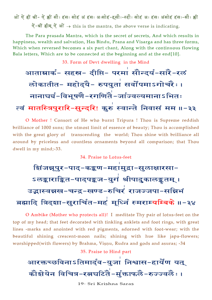 this is the mantra, the above verse is indicating. 
The Para prasada Mantra, which is the secret of secrets, And which results in 
happiness, wealth and salvation, Has Bindu, Prana and Visarga and has three forms, 
Which when reversed becomes a six part chant, Along with the continuous flowing 
Bala letters, Which are to be connected at the beginning and at the 
33. Form Of Devi dwelling in the Mind 
11 — 
O Mother ! Consort Of He who burnt Tripura ! Thou is Supreme reddish 
brilliance of 1000 suns; the utmost limit of essence of beauty; Thou is accomplished 
with the great glory Of transcending the world; Thou shine with brilliance all 
around by priceless and countless ornaments beyond all comparison; that Thou 
dwell in my mind;-33. 
34. Praise to Lotus-feet 
O Ambike (Mother who protects all)! I meditate Thy pair Of lotus-feet on the 
top Of my head; that feet decorated with tinkling anklets and foot rings, with great 
lines -marks and anointed with red pigments, adorned with foot-wear; with the 
beautiful shining crescent-moon nails; shining with hue like japa-flowers; 
worshipped(with flowers) by Brahma, Visnu, Rudra and gods and asuras; -34 
35. Praise to Hind part 
19— Sri Krishna Saras 