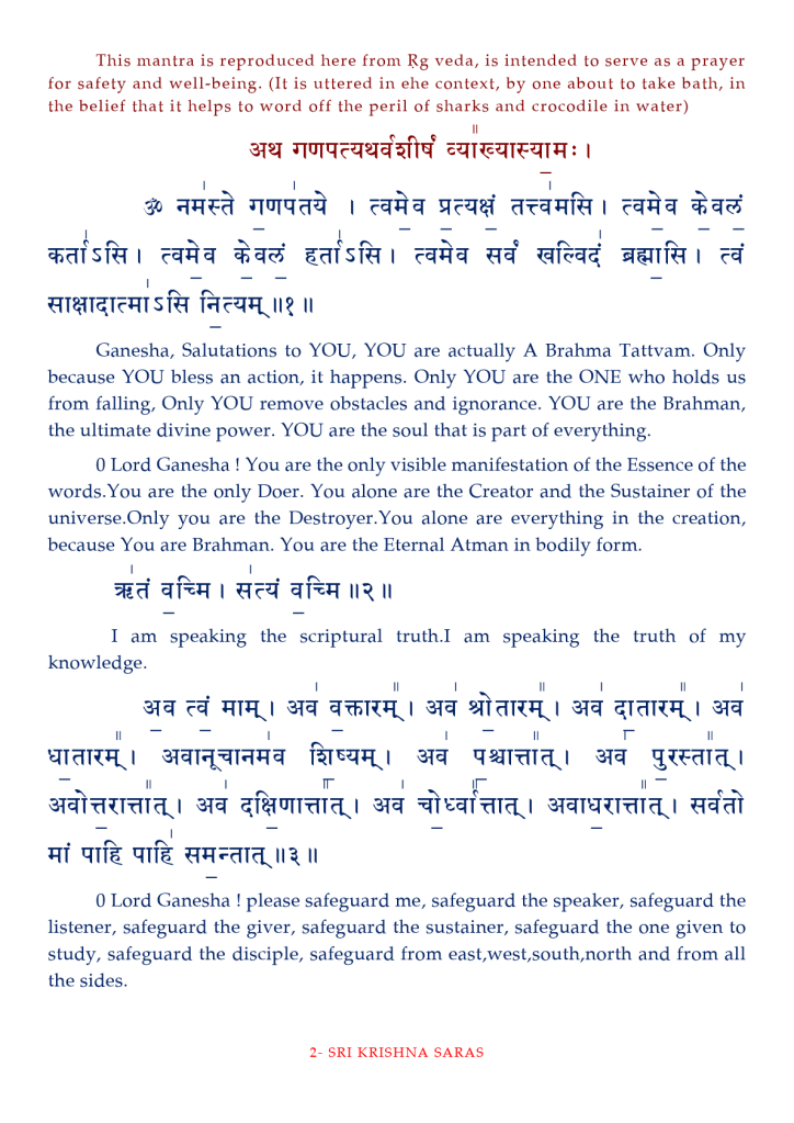 This mantra is reproduced here from Rg veda, is intended to serve as a prayer 
for safety and well-being. (It is uttered in ehe context, by one about to take bath, in 
the belief that it helps to word Off the peril Of sharks and crocodile in water) 
Ganesha, Salutations to YOU, YOU are actually A Brahma Tattvam. Only 
because YOU bless an action, it happens. Only YOU are the ONE who holds us 
from falling, Only YOU remove obstacles and ignorance. YOU are the Brahman, 
the ultimate divine power. YOU are the soul that is part of everything. 
O Lord Ganesha ! You are the only visible manifestation of the Essence of the 
words.You are the only Doer. You alone are the Creator and the Sustainer Of the 
universe.Only you are the Destroyer. You alone are everything in the creation, 
because You are Brahman. You are the Eternal Atman in bodily form. 
I Il 
I am speaking the scriptural truth.l am speaking the truth of my 
knowledge. 
qfr Il 
0 Lord Ganesha ! please safeguard me, safeguard the speaker, safeguard the 
listener, safeguard the giver, safeguard the sustainer, safeguard the one given to 
study, safeguard the disciple, safeguard from east,west,south,north and from all 
the sides. 
2- SRI KRISHNA SARAS 
